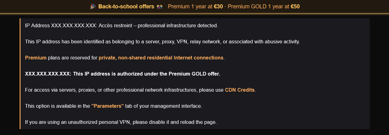 1Fichier Premium Pricing, Official Login & File Search Engine 4 IP Address XXX.XXX.XXX.XXX: Accès restreint – professional infrastructure detected. This IP address has been identified as belonging to a server, proxy, VPN, relay network, or associated with abusive activity. Premium plans are reserved for private, non-shared residential Internet connections. XXX.XXX.XXX.XXX: This IP address is authorized under the Premium GOLD offer. For access via servers, proxies, or other professional network infrastructures, please use CDN Credits. This option is available in the "Parameters" tab of your management interface. If you are using an unauthorized personal VPN, please disable it and reload the page.